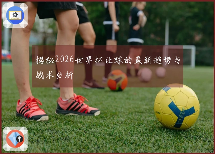 揭秘2026世界杯让球的最新趋势与战术分析