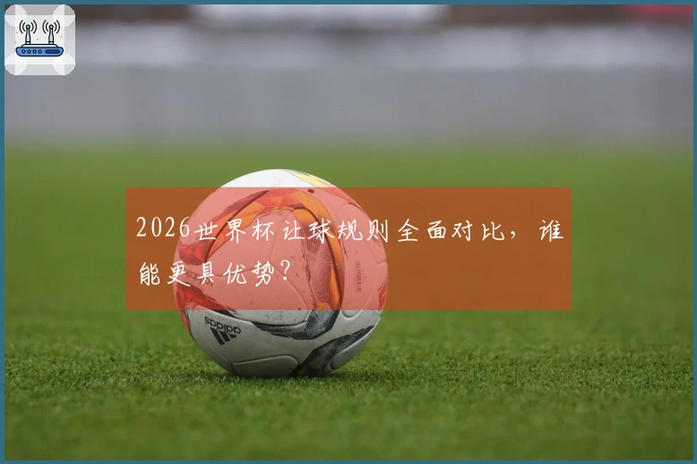 2026世界杯让球规则全面对比，谁能更具优势？